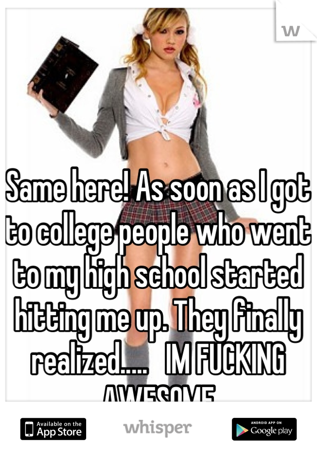 Same here! As soon as I got to college people who went to my high school started hitting me up. They finally realized.....   IM FUCKING AWESOME