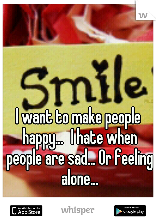 I want to make people happy...
I hate when people are sad... Or feeling alone...