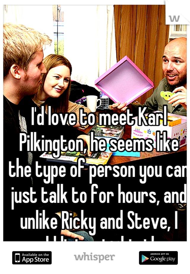 I'd love to meet Karl Pilkington, he seems like the type of person you can just talk to for hours, and unlike Ricky and Steve, I would listen to his ideas.