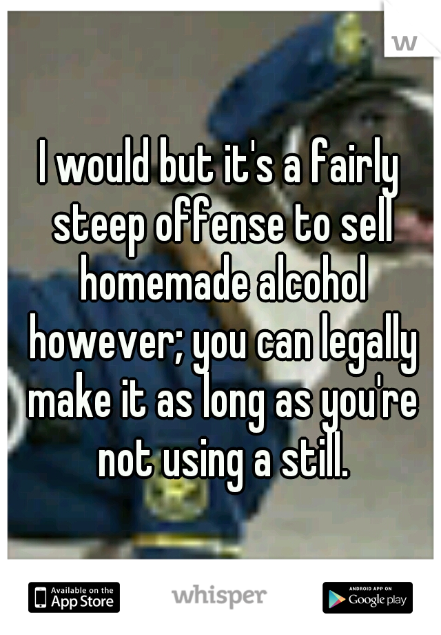 I would but it's a fairly steep offense to sell homemade alcohol however; you can legally make it as long as you're not using a still.