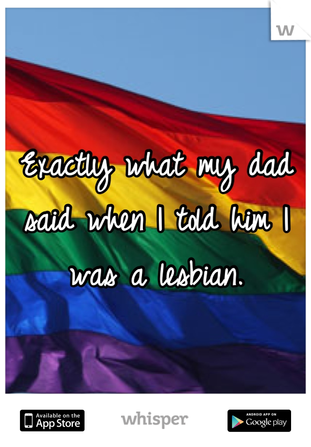 Exactly what my dad said when I told him I was a lesbian.