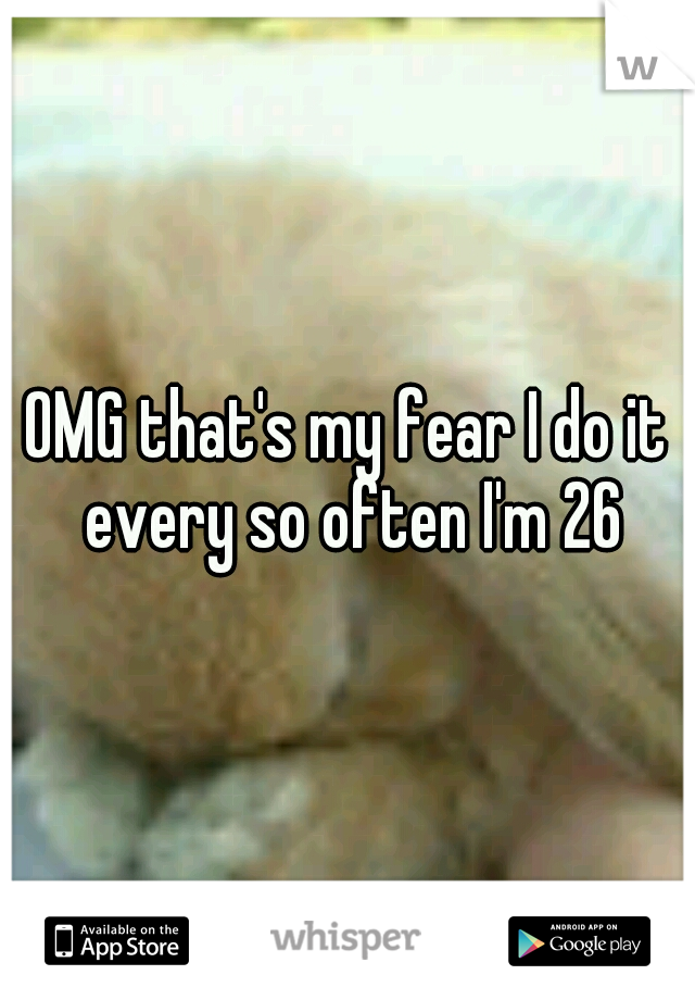 OMG that's my fear I do it every so often I'm 26