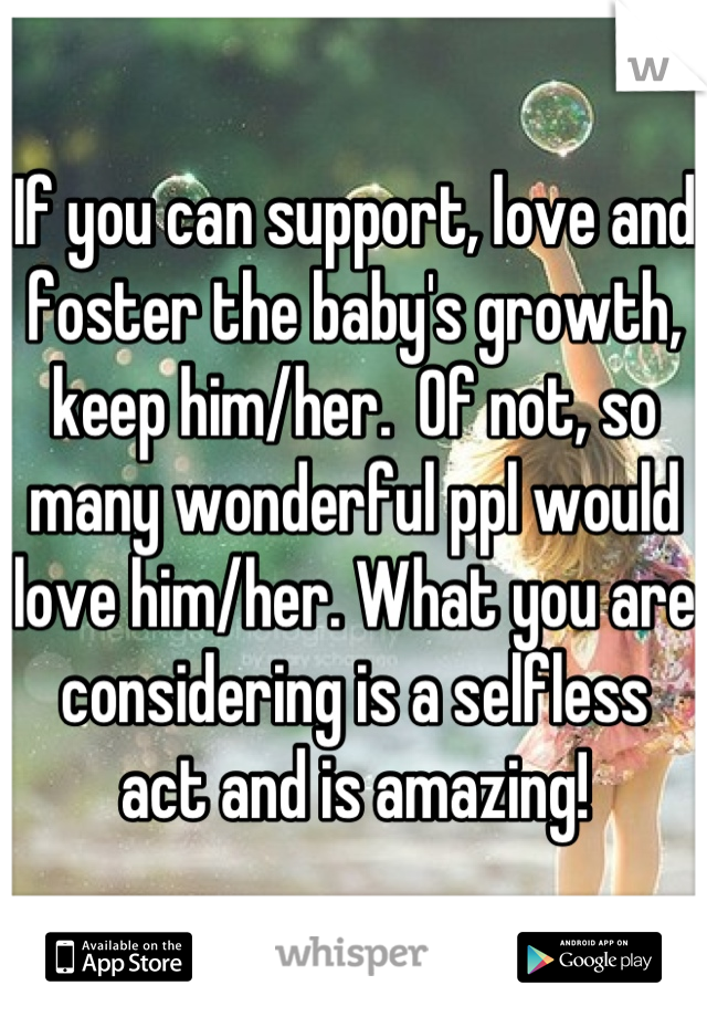 If you can support, love and foster the baby's growth, keep him/her.  Of not, so many wonderful ppl would love him/her. What you are considering is a selfless act and is amazing!