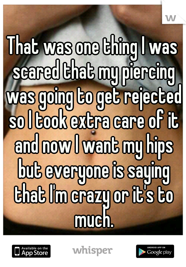 That was one thing I was scared that my piercing was going to get rejected so I took extra care of it and now I want my hips but everyone is saying that I'm crazy or it's to much.