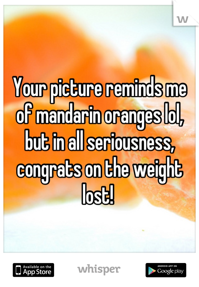 Your picture reminds me of mandarin oranges lol, but in all seriousness, congrats on the weight lost! 