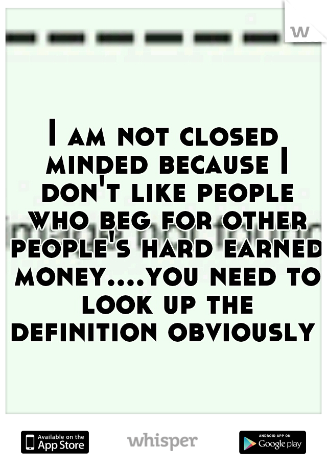 I am not closed minded because I don't like people who beg for other people's hard earned money....you need to look up the definition obviously 