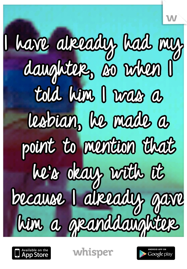 I have already had my daughter, so when I told him I was a lesbian, he made a point to mention that he's okay with it because I already gave him a granddaughter