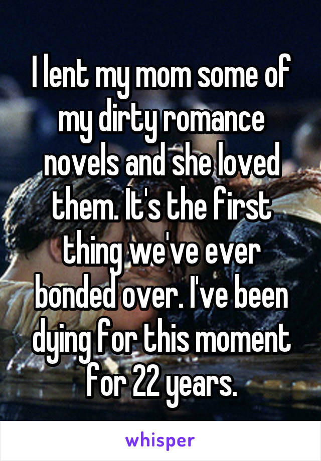 I lent my mom some of my dirty romance novels and she loved them. It's the first thing we've ever bonded over. I've been dying for this moment for 22 years.