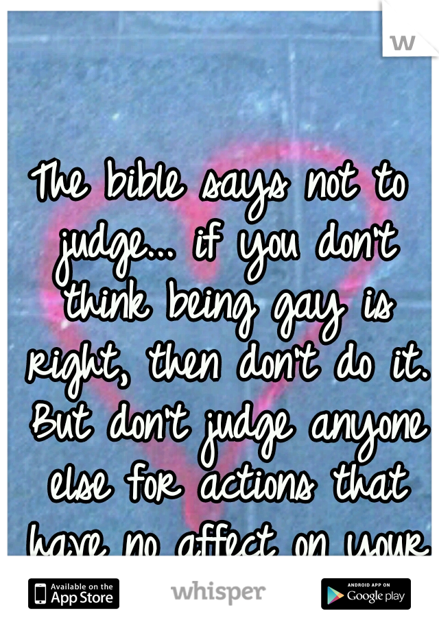 The bible says not to judge... if you don't think being gay is right, then don't do it. But don't judge anyone else for actions that have no affect on your life.