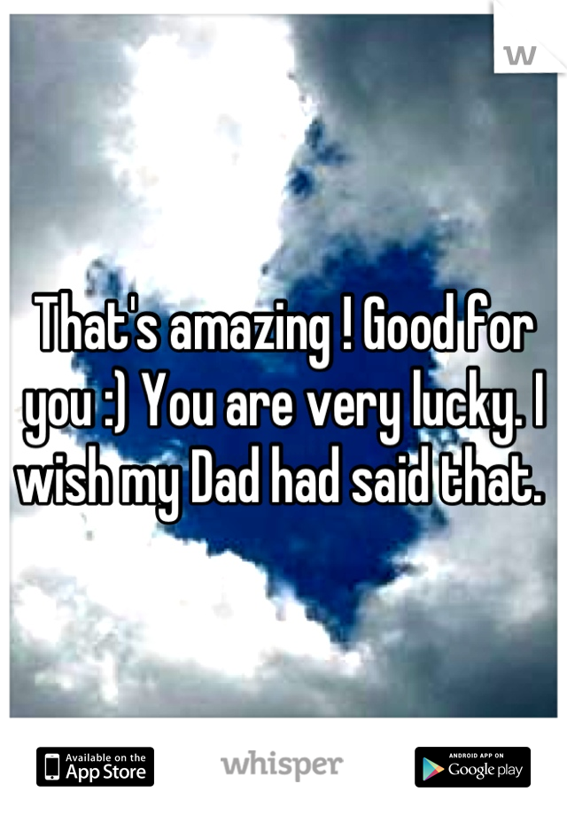 That's amazing ! Good for you :) You are very lucky. I wish my Dad had said that. 