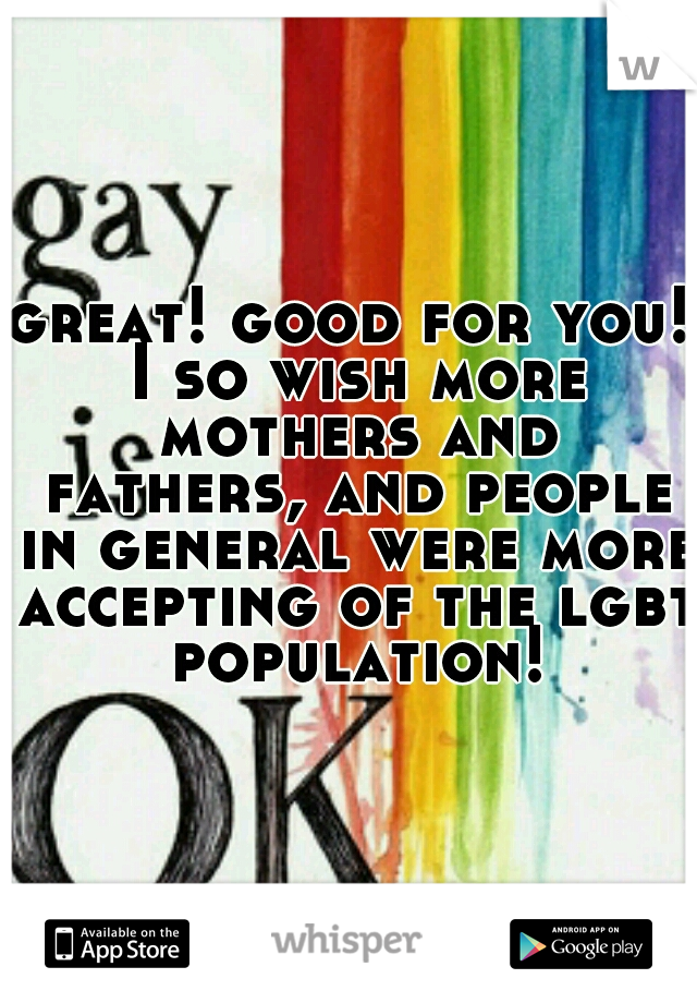 great! good for you! I so wish more mothers and fathers, and people in general were more accepting of the lgbt population!