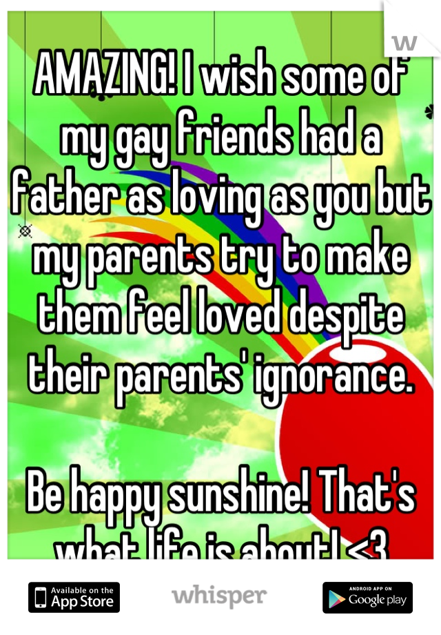 AMAZING! I wish some of my gay friends had a father as loving as you but my parents try to make them feel loved despite their parents' ignorance. 

Be happy sunshine! That's what life is about! <3