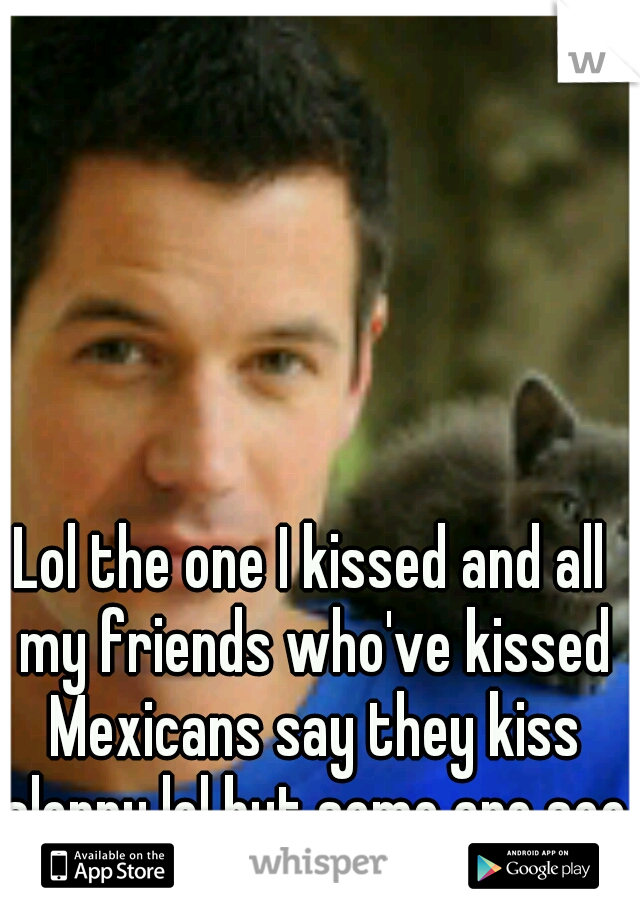 Lol the one I kissed and all my friends who've kissed Mexicans say they kiss sloppy lol but some are soo attractive