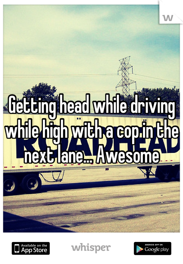 Getting head while driving while high with a cop in the next lane... Awesome