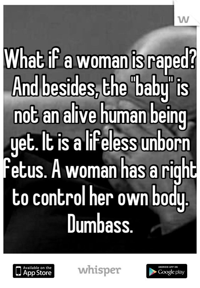 What if a woman is raped? And besides, the "baby" is not an alive human being yet. It is a lifeless unborn fetus. A woman has a right to control her own body. Dumbass.