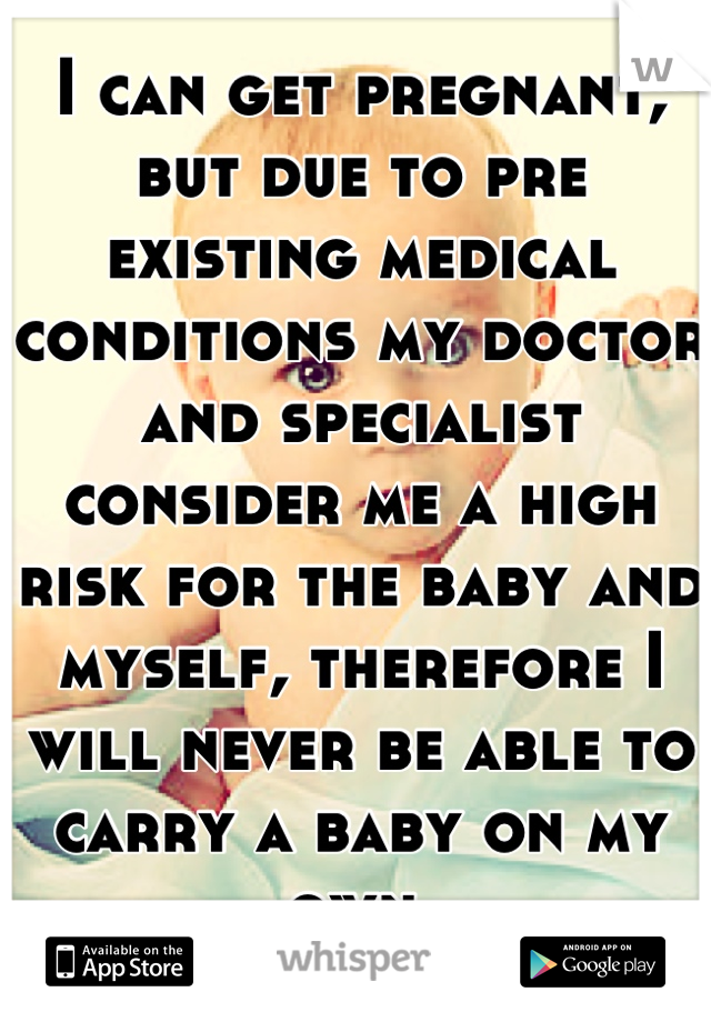I can get pregnant, but due to pre existing medical conditions my doctor and specialist consider me a high risk for the baby and myself, therefore I will never be able to carry a baby on my own.