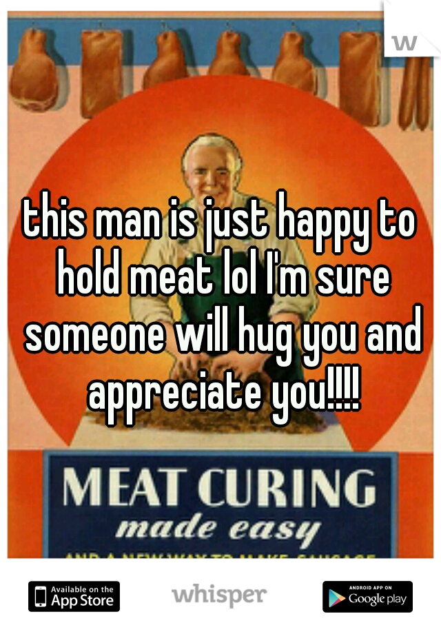 this man is just happy to hold meat lol I'm sure someone will hug you and appreciate you!!!!