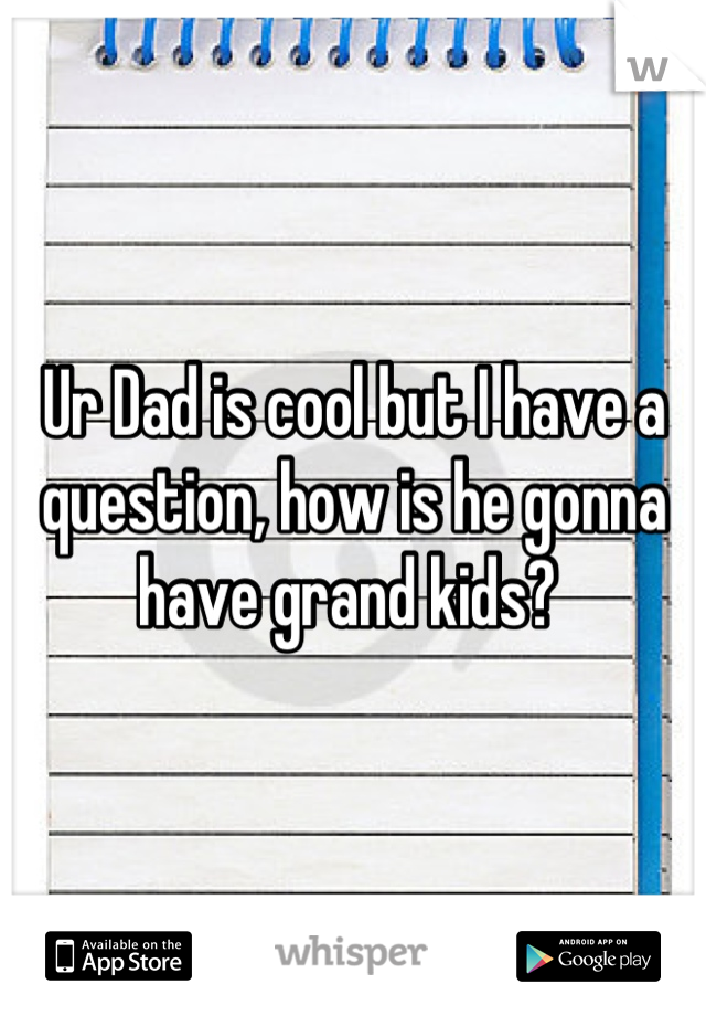 Ur Dad is cool but I have a question, how is he gonna have grand kids? 