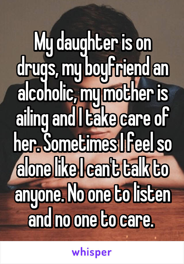 My daughter is on drugs, my boyfriend an alcoholic, my mother is ailing and I take care of her. Sometimes I feel so alone like I can't talk to anyone. No one to listen and no one to care. 