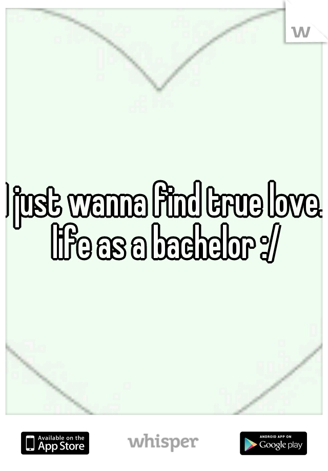 I just wanna find true love. life as a bachelor :/