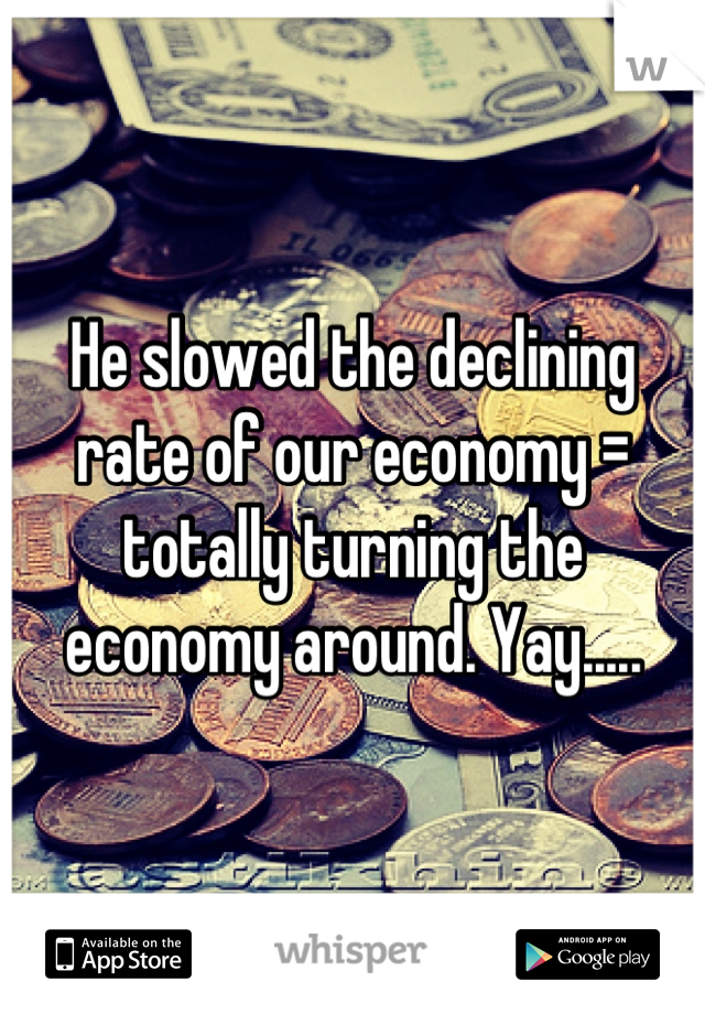 He slowed the declining rate of our economy = totally turning the economy around. Yay.....