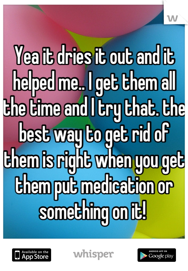 Yea it dries it out and it helped me.. I get them all the time and I try that. the best way to get rid of them is right when you get them put medication or something on it! 