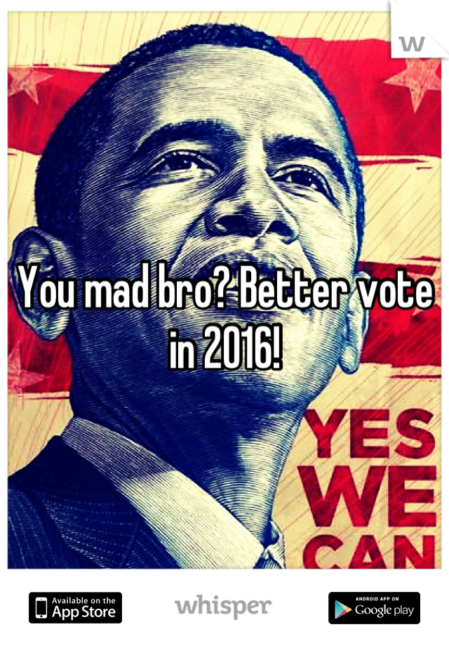 You mad bro? Better vote in 2016!