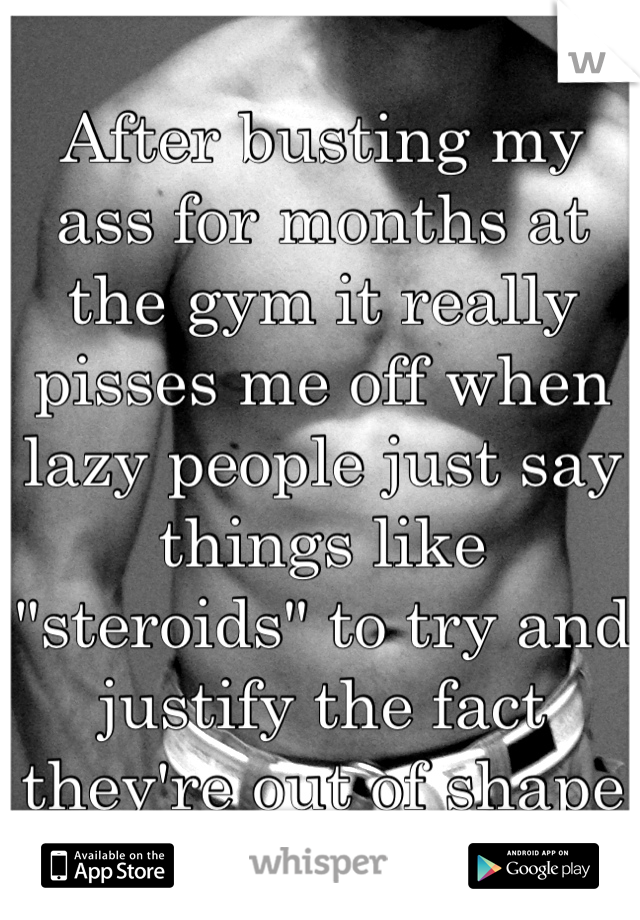After busting my ass for months at the gym it really pisses me off when lazy people just say things like "steroids" to try and justify the fact they're out of shape
