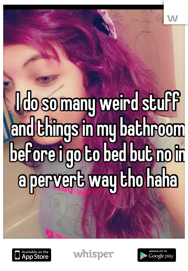 I do so many weird stuff and things in my bathroom before i go to bed but no in a pervert way tho haha