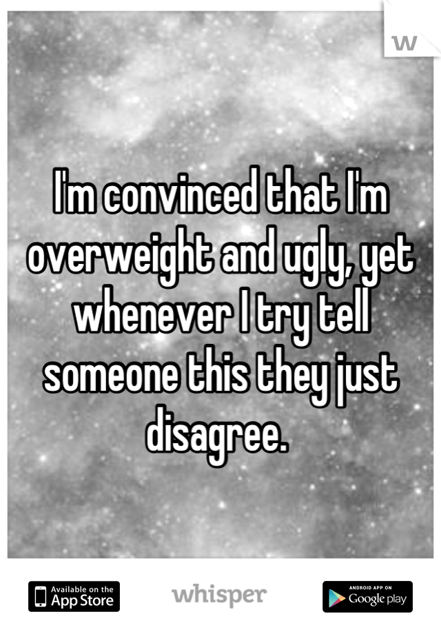 I'm convinced that I'm overweight and ugly, yet whenever I try tell someone this they just disagree. 