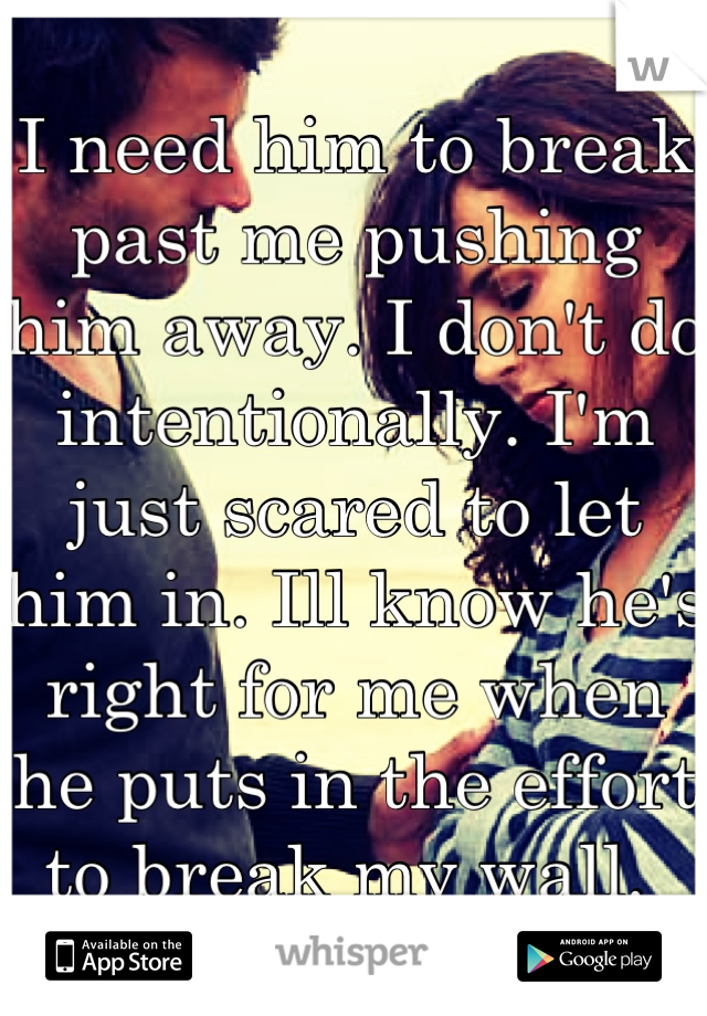 I need him to break past me pushing him away. I don't do intentionally. I'm just scared to let him in. Ill know he's right for me when he puts in the effort to break my wall. 