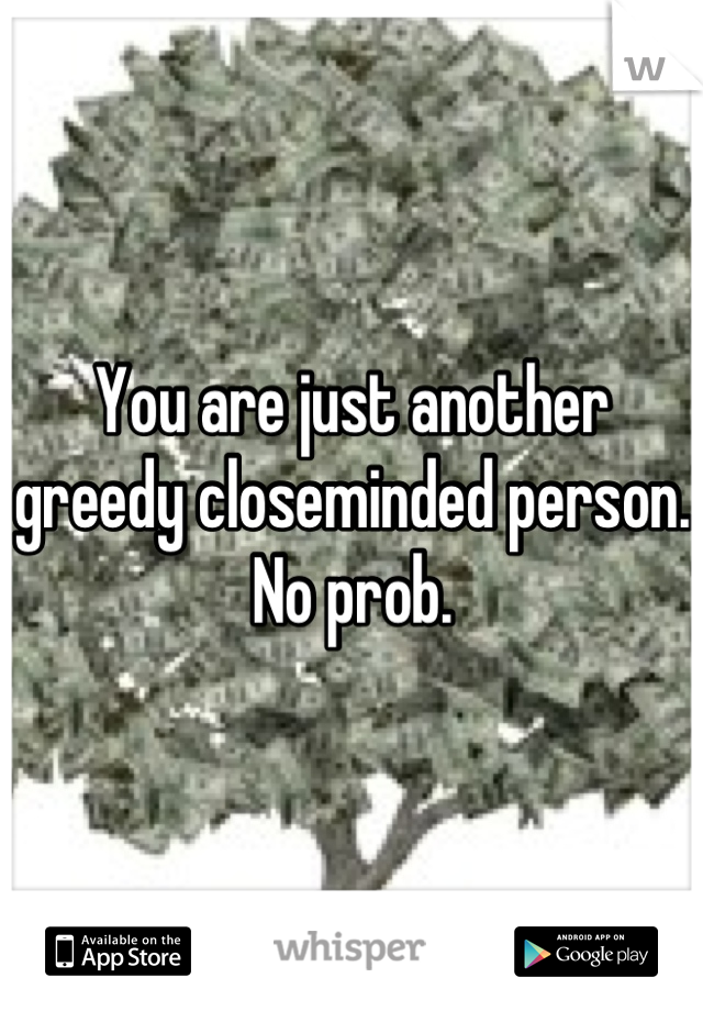 You are just another greedy closeminded person. No prob.