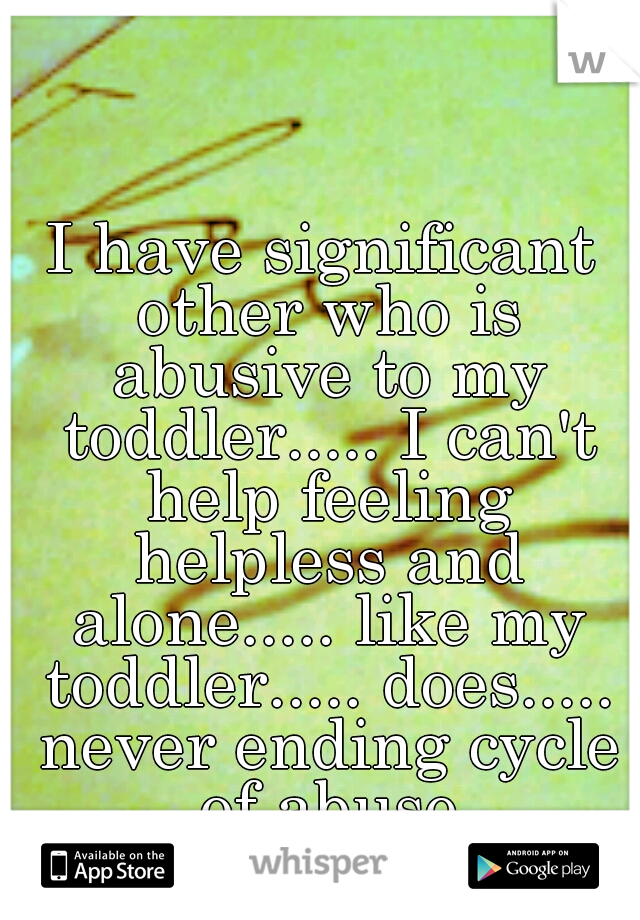 I have significant other who is abusive to my toddler..... I can't help feeling helpless and alone..... like my toddler..... does..... never ending cycle of abuse