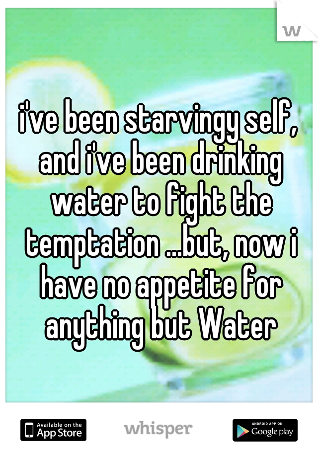 i've been starvingy self, and i've been drinking water to fight the temptation ...but, now i have no appetite for anything but Water