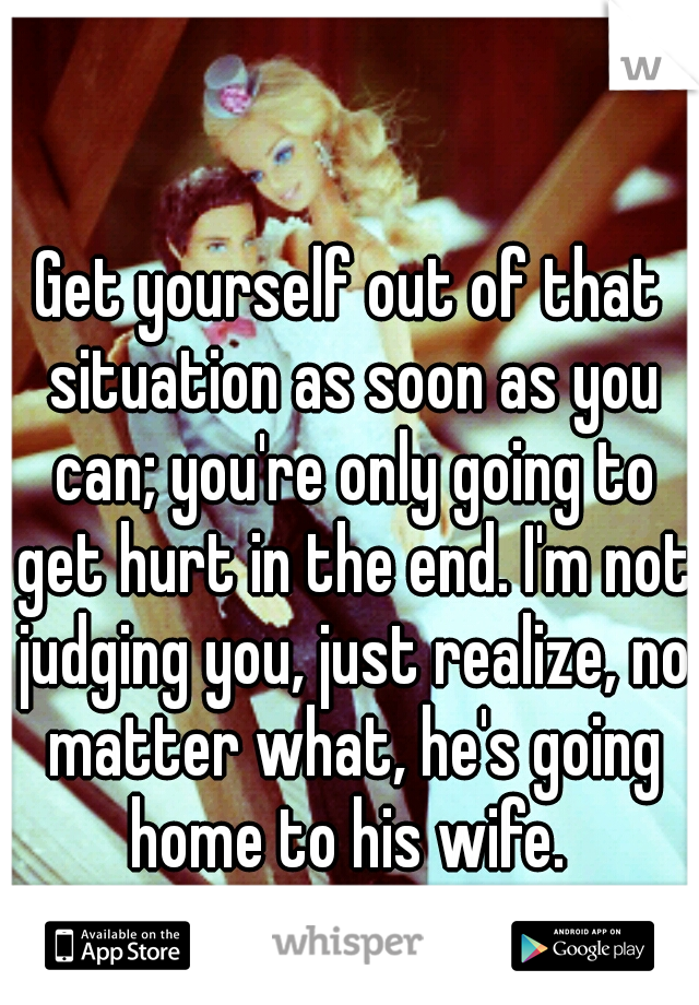 Get yourself out of that situation as soon as you can; you're only going to get hurt in the end. I'm not judging you, just realize, no matter what, he's going home to his wife. 