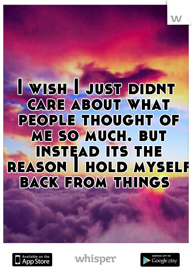 I wish I just didnt care about what people thought of me so much. but instead its the reason I hold myself back from things
