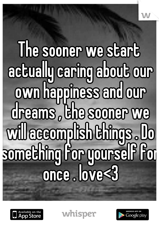 The sooner we start actually caring about our own happiness and our dreams , the sooner we will accomplish things . Do something for yourself for once . love<3