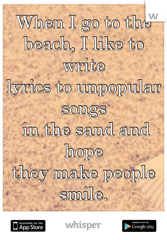 When I go to the 
beach, I like to write 
lyrics to unpopular songs
 in the sand and hope 
they make people smile.