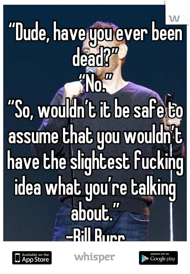 “Dude, have you ever been dead?”
“No.”
“So, wouldn’t it be safe to assume that you wouldn’t have the slightest fucking idea what you’re talking about.”
-Bill Burr