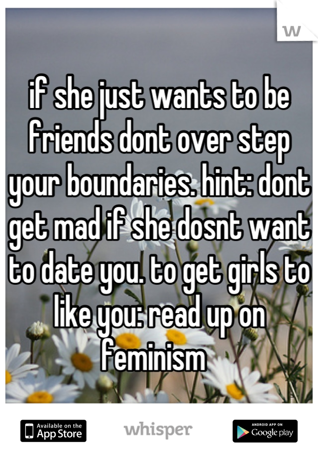 if she just wants to be friends dont over step your boundaries. hint: dont get mad if she dosnt want to date you. to get girls to like you: read up on feminism  