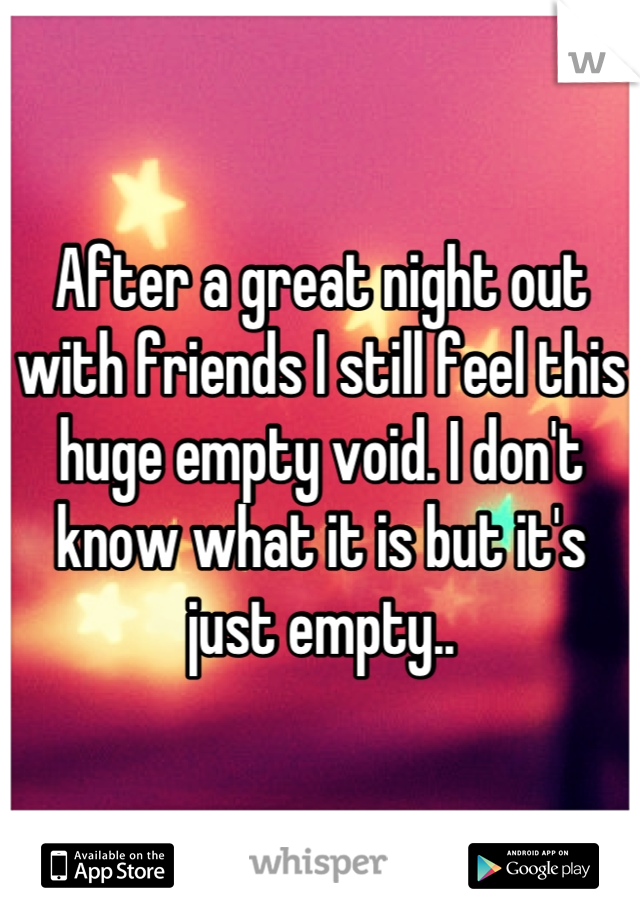 After a great night out with friends I still feel this huge empty void. I don't know what it is but it's just empty..