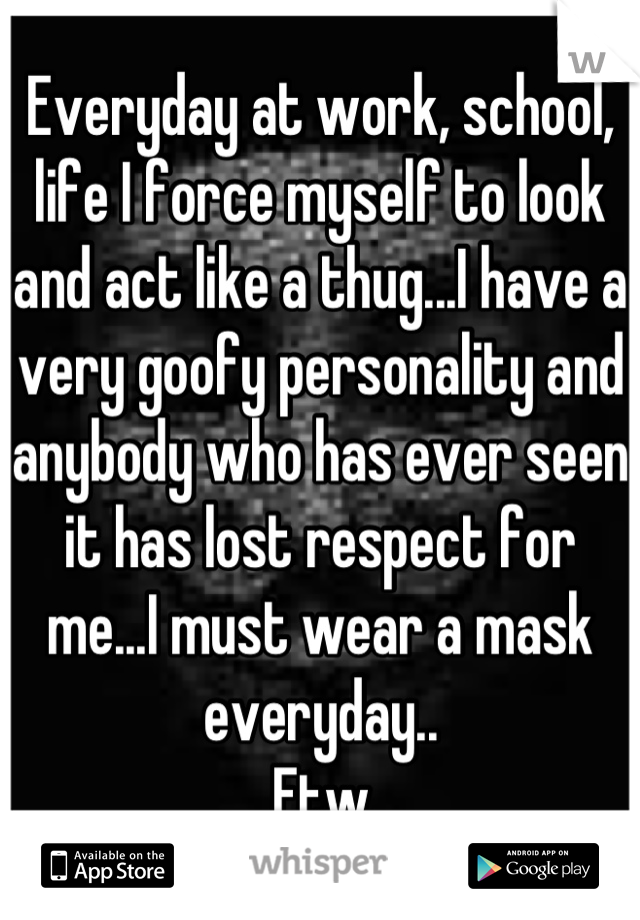 Everyday at work, school, life I force myself to look and act like a thug...I have a very goofy personality and anybody who has ever seen it has lost respect for me...I must wear a mask everyday..
Ftw
