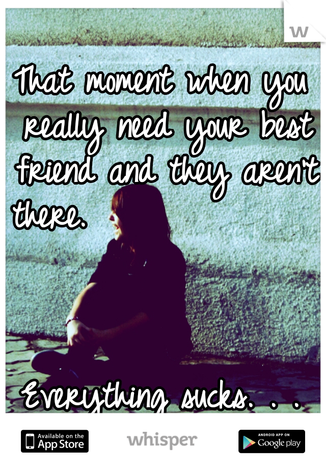 That moment when you really need your best friend and they aren't there.                                                                         Everything sucks. . . 
