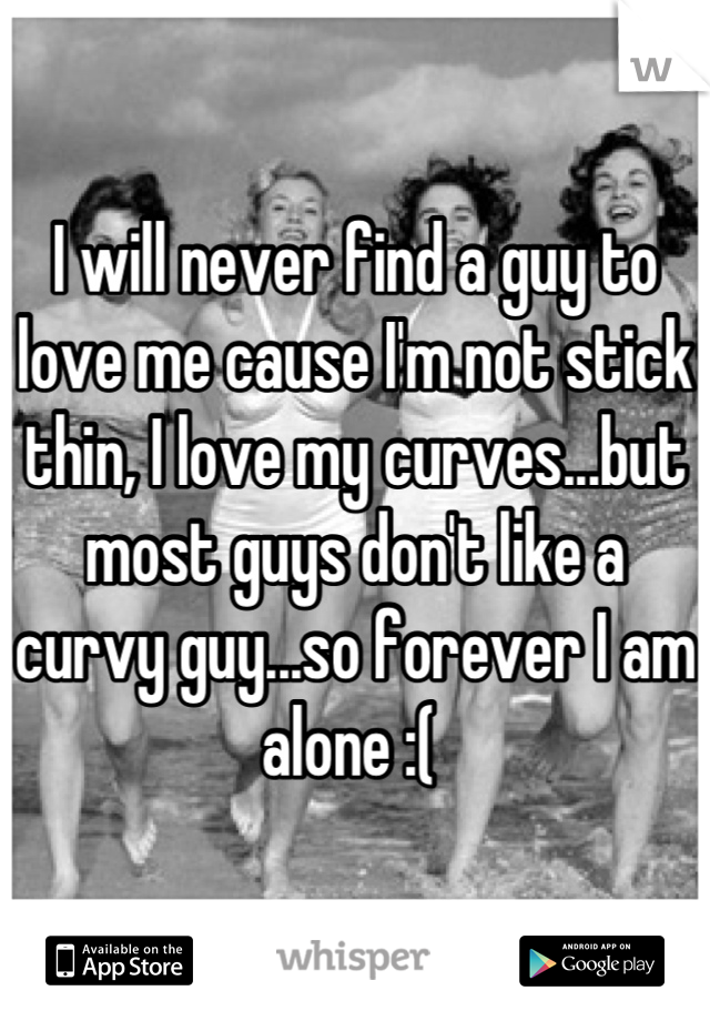 I will never find a guy to love me cause I'm not stick thin, I love my curves...but most guys don't like a curvy guy...so forever I am alone :( 