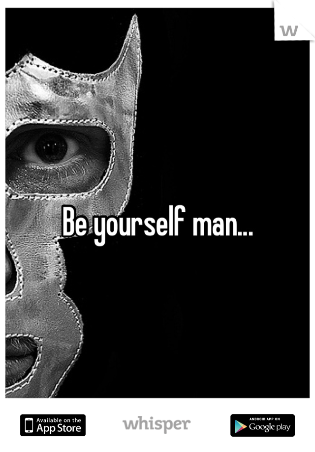 Be yourself man...
