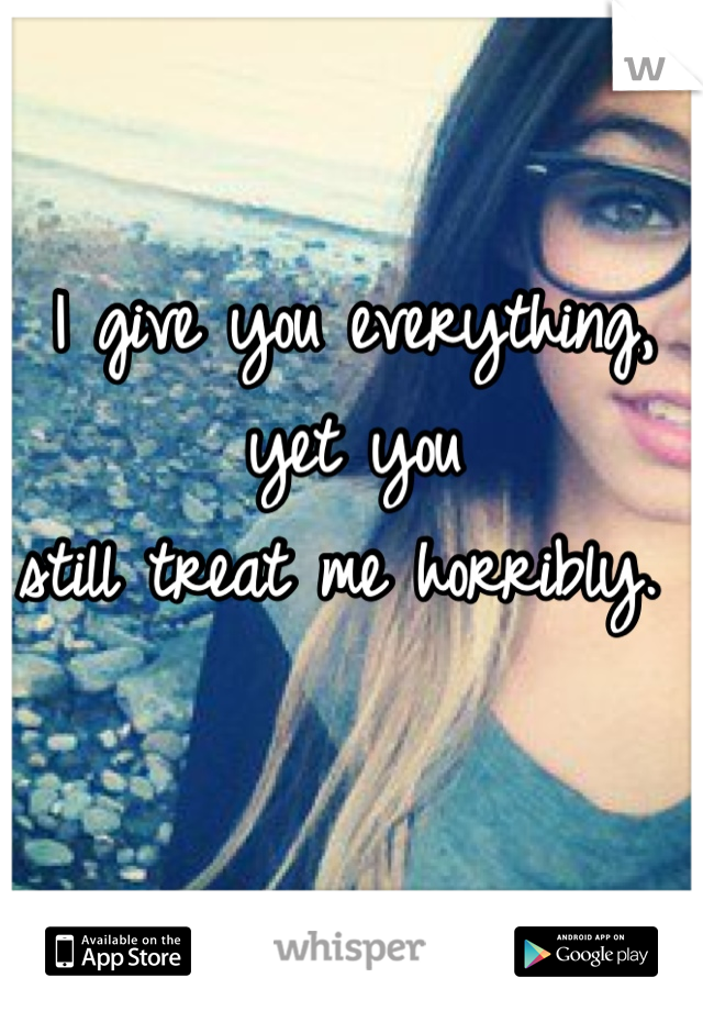 I give you everything, yet you 
still treat me horribly. 