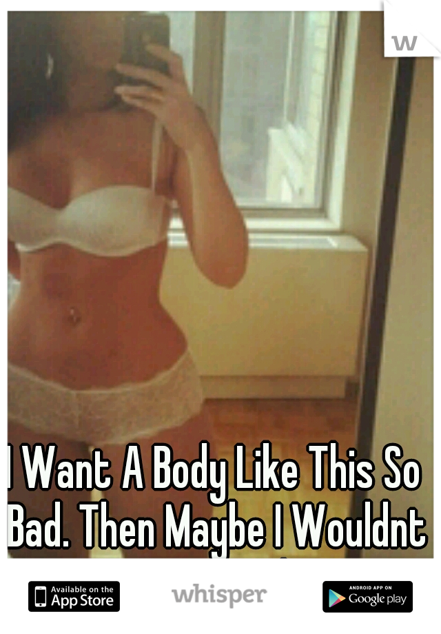I Want A Body Like This So Bad. Then Maybe I Wouldnt Be So Sad.