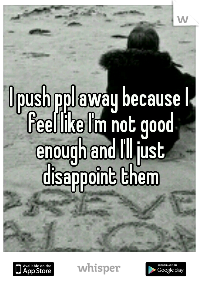 I push ppl away because I feel like I'm not good enough and I'll just disappoint them