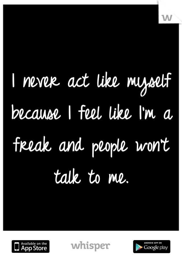 I never act like myself because I feel like I'm a freak and people won't talk to me.