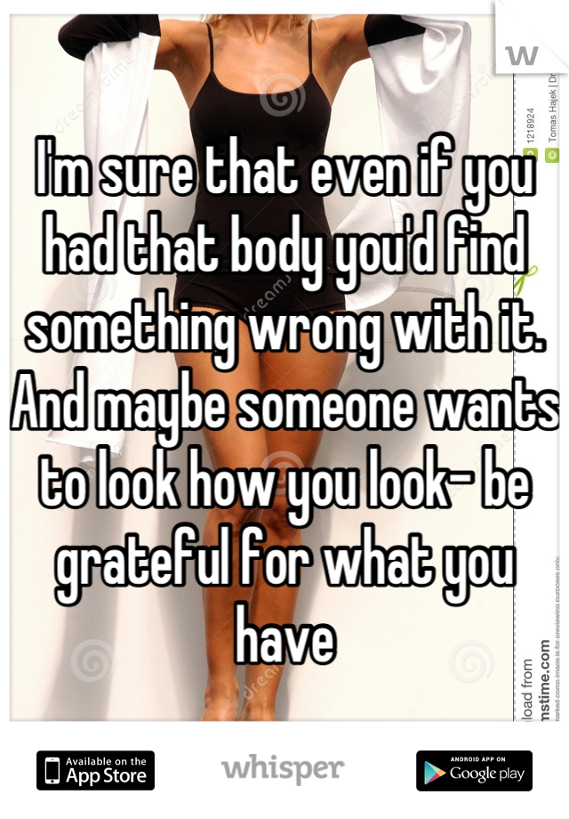 I'm sure that even if you had that body you'd find something wrong with it. And maybe someone wants to look how you look- be grateful for what you have